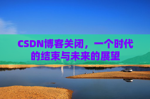 CSDN博客关闭，一个时代的结束与未来的展望